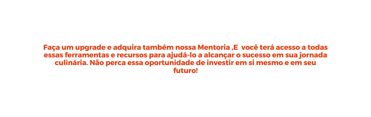 Faça um upgrade e adquira também nossa Mentoria E você terá acesso a todas essas ferramentas e recursos para ajudá lo a alcançar o sucesso em sua jornada culinária Não perca essa oportunidade de investir em si mesmo e em seu futuro